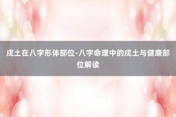 戌土在八字形体部位-八字命理中的戌土与健康部位解读